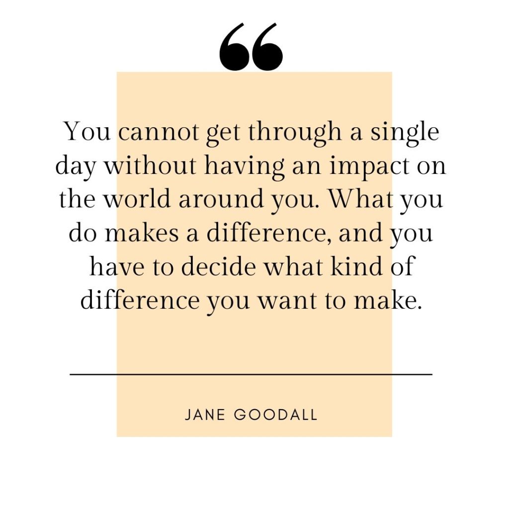 You cannot get through a single day without having an impact on the world around you. What you do makes a difference, and you have to decide what kind of difference you want to make. - Jane Goodall quotes