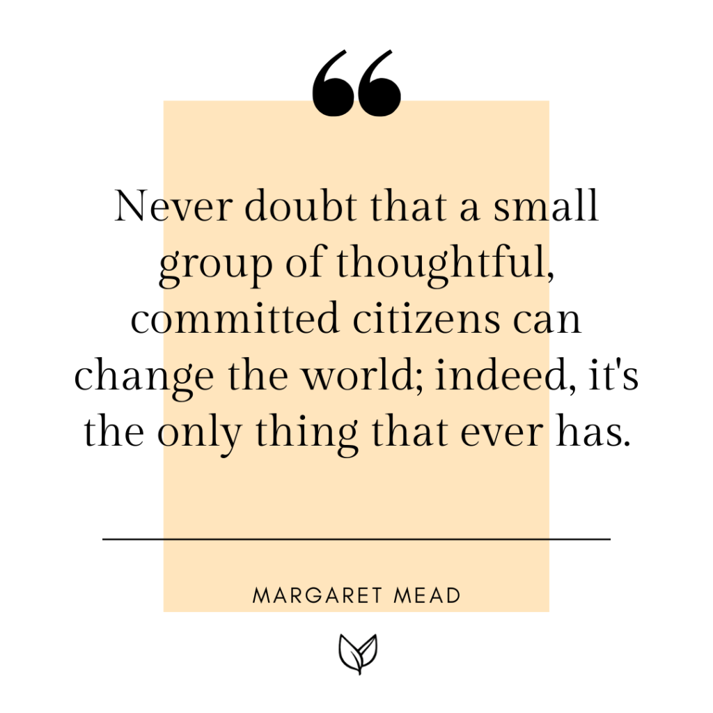 Never doubt that a small group of thoughtful, committed citizens can change the world; indeed, it's the only thing that ever has.